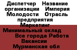 Диспетчер › Название организации ­ Империя Молодости › Отрасль предприятия ­ Маркетинг › Минимальный оклад ­ 15 000 - Все города Работа » Вакансии   . Мурманская обл.,Оленегорск г.